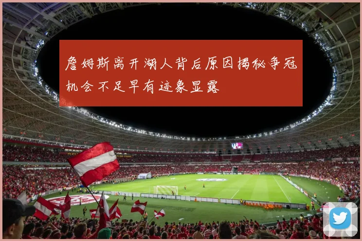 詹姆斯离开湖人背后原因揭秘争冠机会不足早有迹象显露