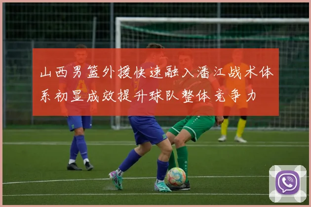 山西男篮外援快速融入潘江战术体系初显成效提升球队整体竞争力