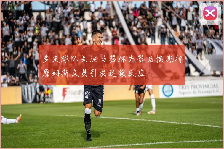多支球队关注马瑟林先签后换期待詹姆斯交易引发连锁反应